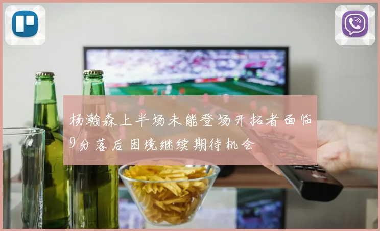 杨瀚森上半场未能登场开拓者面临9分落后困境继续期待机会