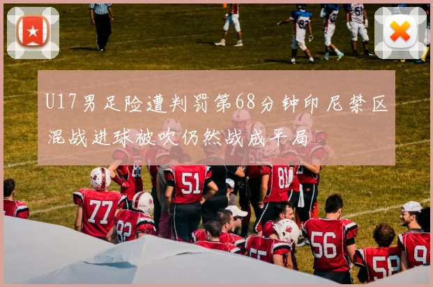 U17男足险遭判罚第68分钟印尼禁区混战进球被吹仍然战成平局