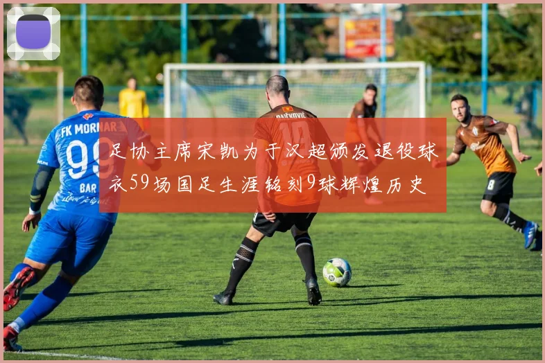 足协主席宋凯为于汉超颁发退役球衣59场国足生涯铭刻9球辉煌历史