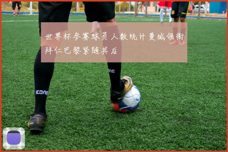 世界杯参赛球员人数统计曼城领衔拜仁巴黎紧随其后