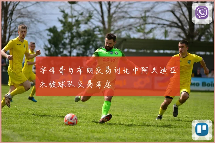 字母哥与布朗交易讨论中阿夫迪亚未被球队交易考虑