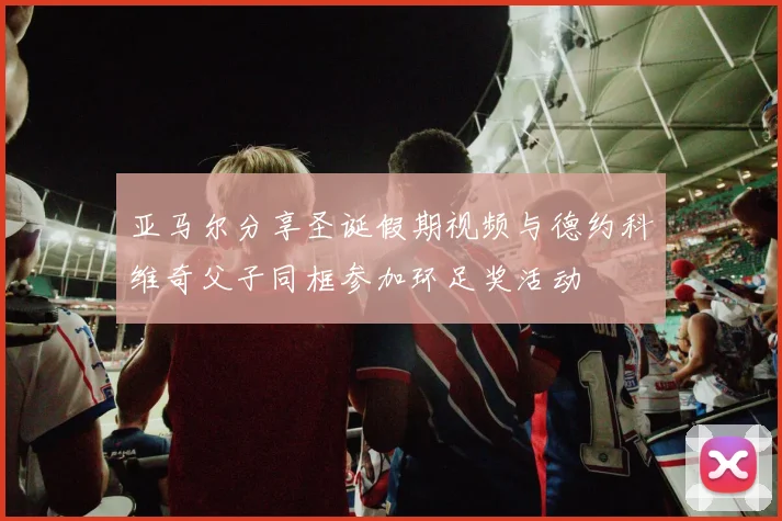 亚马尔分享圣诞假期视频与德约科维奇父子同框参加环足奖活动
