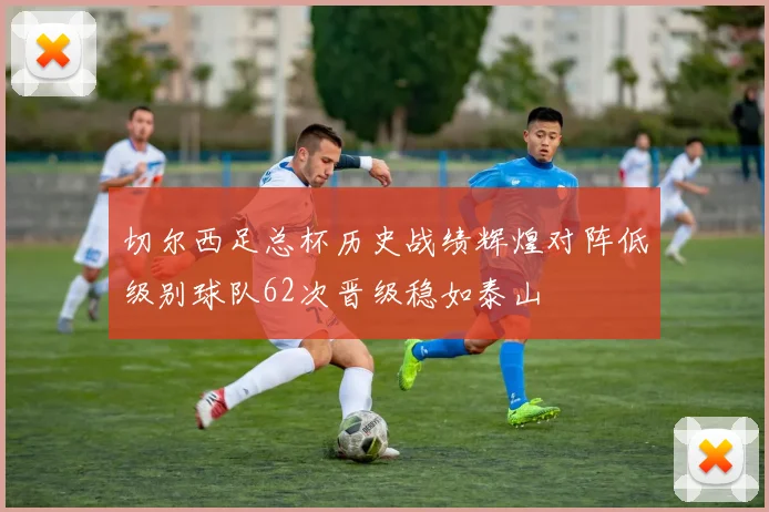 切尔西足总杯历史战绩辉煌对阵低级别球队62次晋级稳如泰山