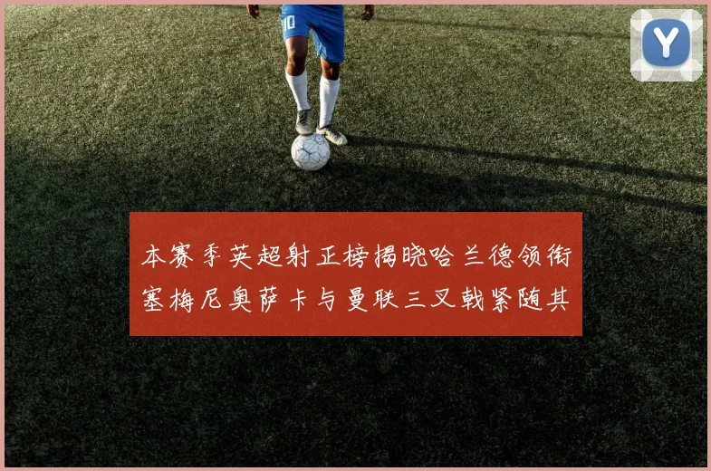 本赛季英超射正榜揭晓哈兰德领衔塞梅尼奥萨卡与曼联三叉戟紧随其后