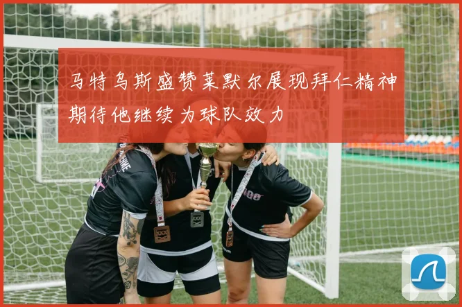 马特乌斯盛赞莱默尔展现拜仁精神期待他继续为球队效力