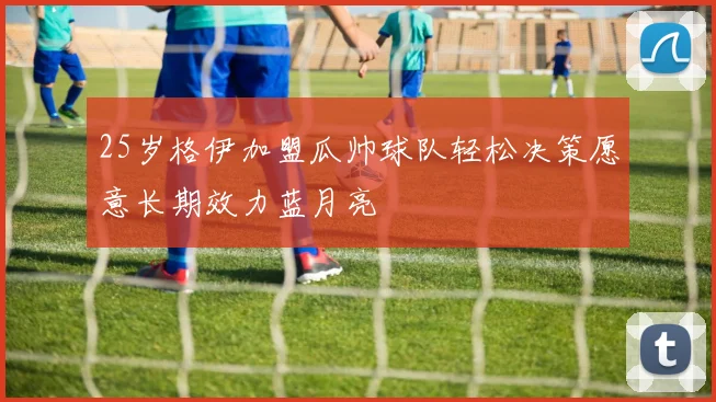25岁格伊加盟瓜帅球队轻松决策愿意长期效力蓝月亮