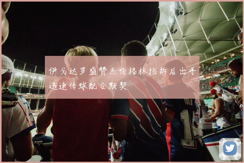 伊戈达罗盛赞杰伦格林挡拆后出手迅速传球配合默契