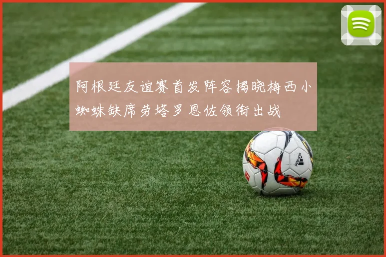 阿根廷友谊赛首发阵容揭晓梅西小蜘蛛缺席劳塔罗恩佐领衔出战