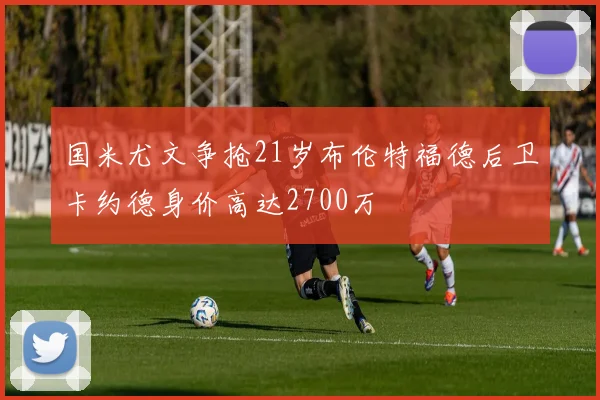 国米尤文争抢21岁布伦特福德后卫卡约德身价高达2700万