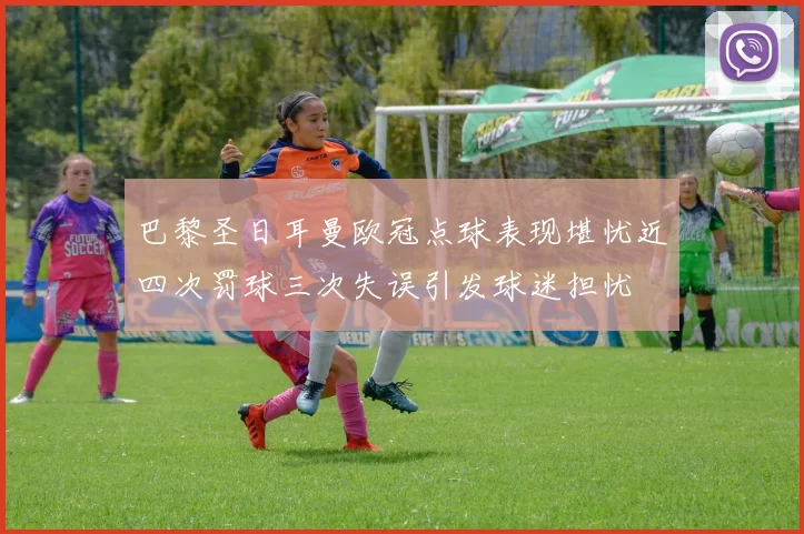 巴黎圣日耳曼欧冠点球表现堪忧近四次罚球三次失误引发球迷担忧