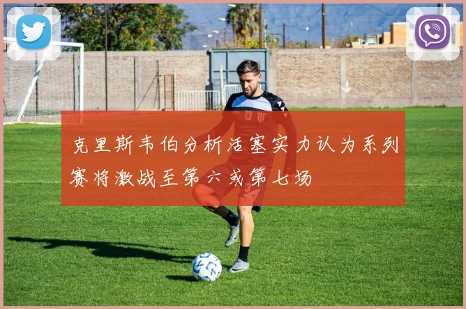 克里斯韦伯分析活塞实力认为系列赛将激战至第六或第七场