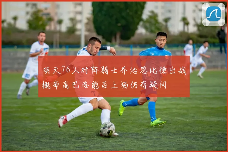 明天76人对阵骑士乔治恩比德出战概率高巴洛能否上场仍存疑问