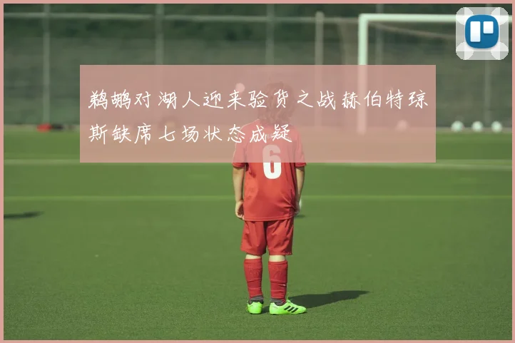 鹈鹕对湖人迎来验货之战赫伯特琼斯缺席七场状态成疑